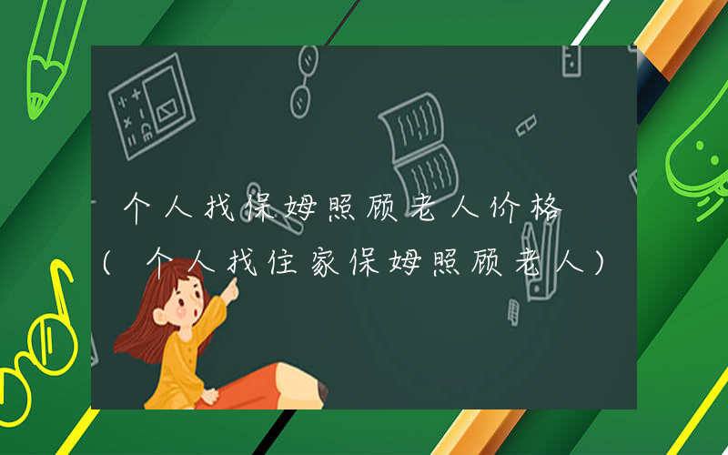 个人找保姆照顾老人价格 (个人找住家保姆照顾老人)